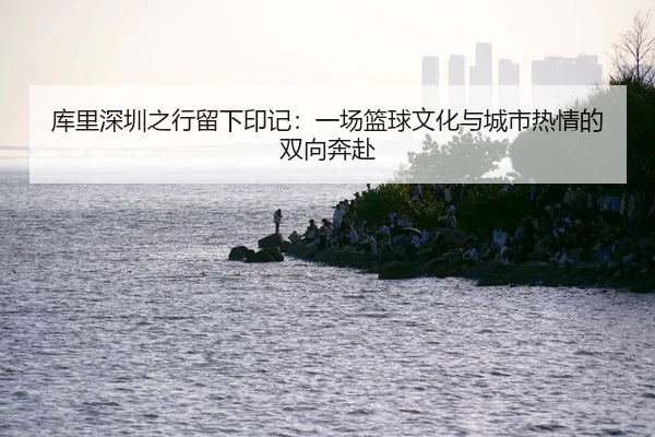 库里深圳之行留下印记：一场篮球文化与城市热情的双向奔赴